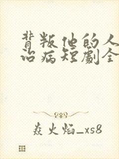 背叛他的人求他治病短剧全集结局