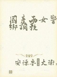 国产两女警被捆绑调教