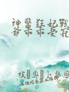 神医狂妃战神王爷乖乖受宠短剧