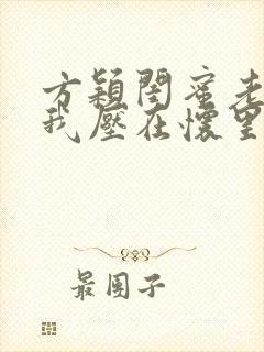 方颖闺蜜老公把我压在怀里免费阅读