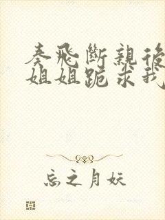 奏飞断亲后四个姐姐跪求我回家