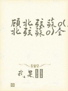 顾北弦苏o(顾北弦苏o)全文免费阅读无弹窗