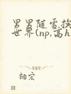 男男随处挨c的世界(np,高h)小说