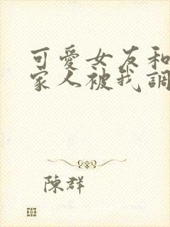 可爱女友和她的家人被我调教