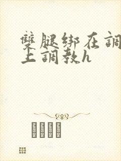 双腿绑在调教台上调教h