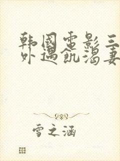 韩国电影三级,外遇饥渴妻子,在线播放