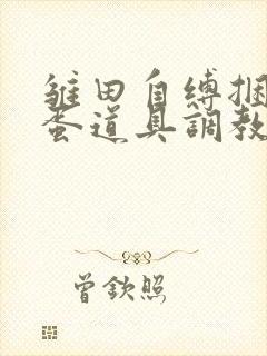 雏田自缚捆绑跳蛋道具调教小说