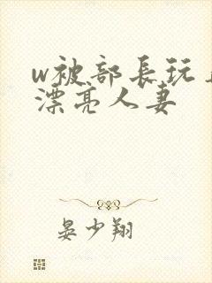 w被部长玩弄的漂亮人妻