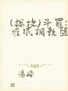 (总攻)斗罗:催眠调教堕落美人小说