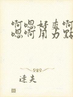 啊嗯好爽啊嗯嗯嗯啊用力点