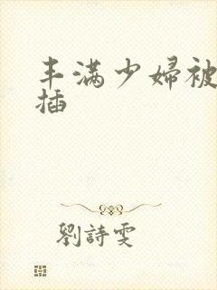 丰满少妇被猛烈插