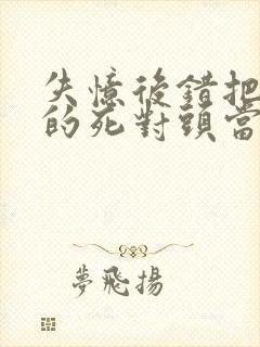 失忆后错把前夫的死对头当老公完结