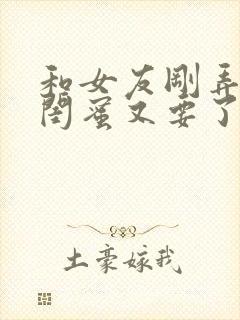 和女友刚弄完她闺蜜又要了我小说