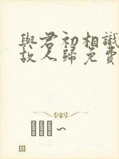 与君初相识犹如故人归免费观看全集