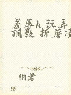 羞辱h 玩弄 调教 折磨凌虐