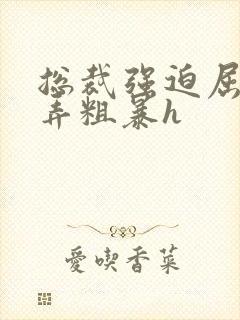 总裁强迫屈辱玩弄粗暴h