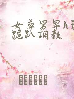 女尊男卑h玩弄跪趴调教