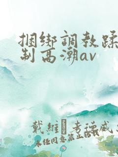 捆绑调教蹂躏强制高潮av