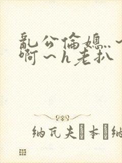 乱公伦媳..～啊～h老扒