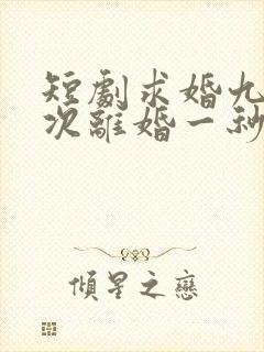 短剧求婚九十九次离婚一秒钟