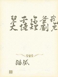 儿子你爸我真的大佬短剧免费