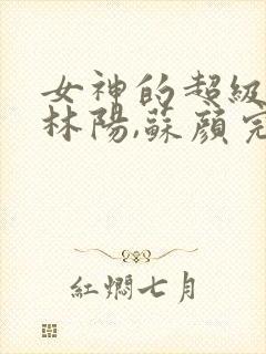 女神的超级赘婿林阳,苏颜完整版