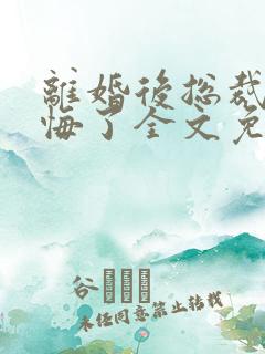 离婚后总裁他后悔了全文免费阅读