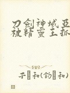 刀剑神域亚丝娜被精灵王抓住原版