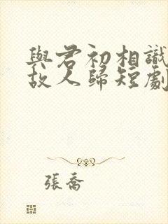 与君初相识犹如故人归短剧观看