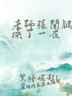 老师张开腿让我操了一夜