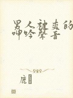 男人被爽的娇喘呻吟声音