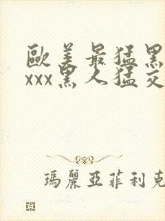 欧美最猛黑人xxxx黑人猛交98