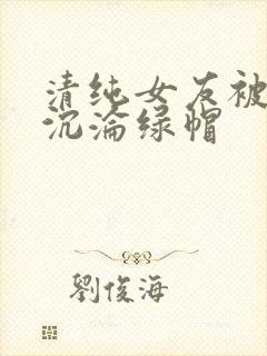 清纯女友被调教沉沦绿帽