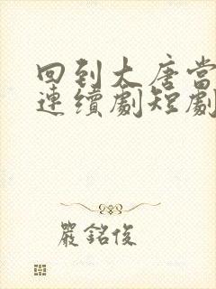 回到大唐当太子连续剧短剧在线观看