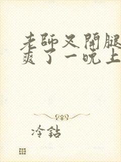 老师叉开腿让我爽了一晚上