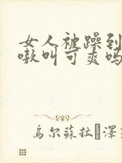 女人被躁到高潮嗷叫可爽吗