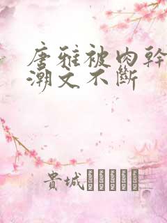 唐雅被肉干高h潮文不断