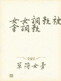 女女调教被全宿舍调教