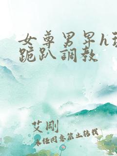 女尊男卑h玩弄跪趴调教