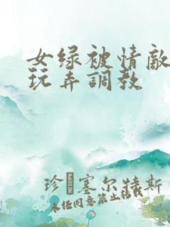 女绿被情敌羞辱玩弄调教