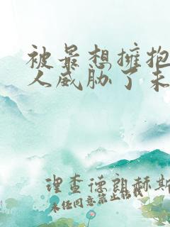 被最想拥抱的男人威胁了未删减