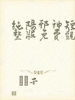 纯阳邪神短剧完整版免费观看