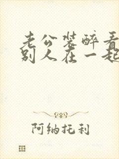 老公装醉看我和别人在一起小说免费阅读