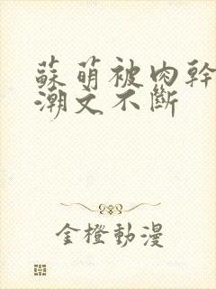 苏萌被肉干高h潮文不断