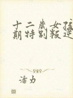 十二岁女孩青春期特别叛逆怎么办