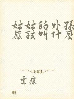 姑姑的外孙女我应该叫什么