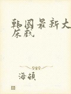 韩国最新大尺度床戏