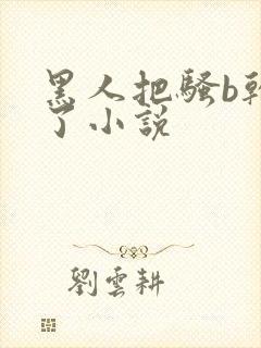 黑人把骚b干烂了小说