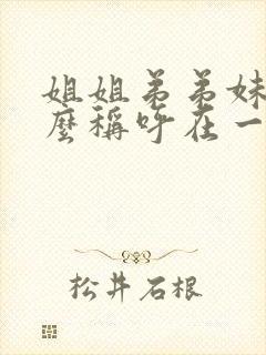 姐姐弟弟妹妹怎么称呼在一起