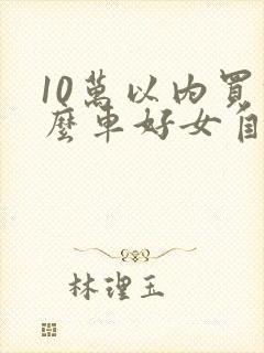 10万以内买什么车好女自动挡